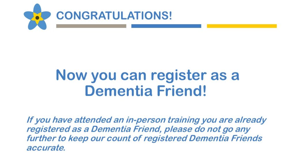 Congratulations! Now you can register as a Dementia Friend! If you have attended and in-person training you are already registered as a Dementia Friend, please do not go any further to keep our count of registered Dementia Friends accurate.