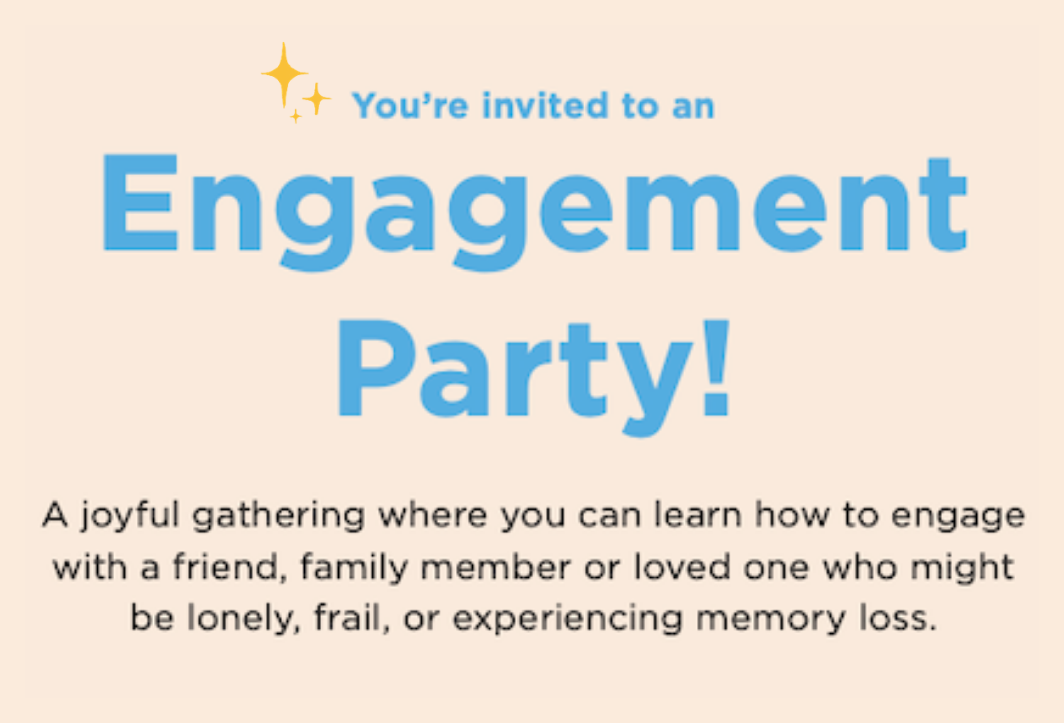 You're invited to an Engagement Party! A joyful gathering where you can learn how to engage with a friend, family member or loved one who might be lonely, frail, or experiencing memory loss. 